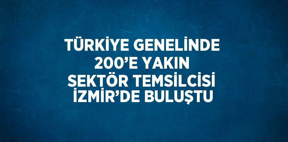 TÜRKİYE GENELİNDE 200’E YAKIN SEKTÖR TEMSİLCİSİ İZMİR’DE BULUŞTU