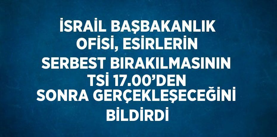 İSRAİL BAŞBAKANLIK OFİSİ, ESİRLERİN SERBEST BIRAKILMASININ TSİ 17.00’DEN SONRA GERÇEKLEŞECEĞİNİ BİLDİRDİ