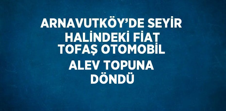 ARNAVUTKÖY’DE SEYİR HALİNDEKİ FİAT TOFAŞ OTOMOBİL ALEV TOPUNA DÖNDÜ