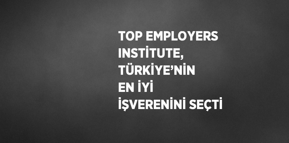 TOP EMPLOYERS INSTİTUTE, TÜRKİYE’NİN EN İYİ İŞVERENİNİ SEÇTİ