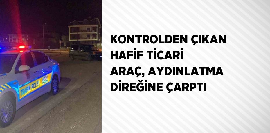 KONTROLDEN ÇIKAN HAFİF TİCARİ ARAÇ, AYDINLATMA DİREĞİNE ÇARPTI