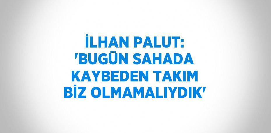 İLHAN PALUT: 'BUGÜN SAHADA KAYBEDEN TAKIM BİZ OLMAMALIYDIK'