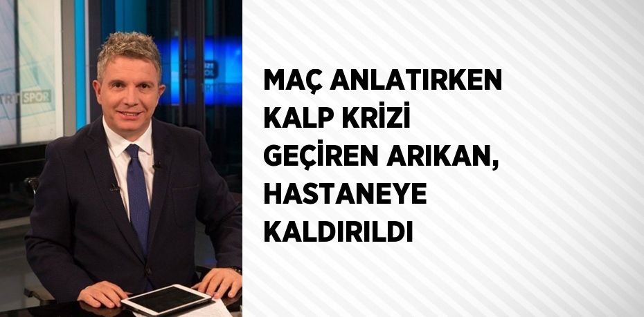 MAÇ ANLATIRKEN KALP KRİZİ GEÇİREN ARIKAN, HASTANEYE KALDIRILDI