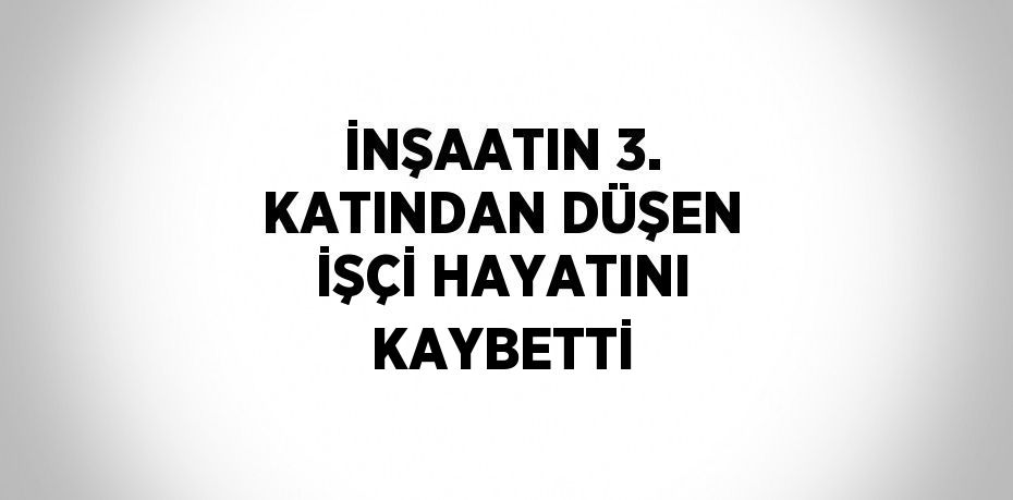 İNŞAATIN 3. KATINDAN DÜŞEN İŞÇİ HAYATINI KAYBETTİ