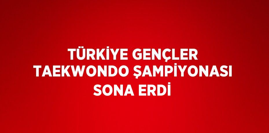 TÜRKİYE GENÇLER TAEKWONDO ŞAMPİYONASI SONA ERDİ