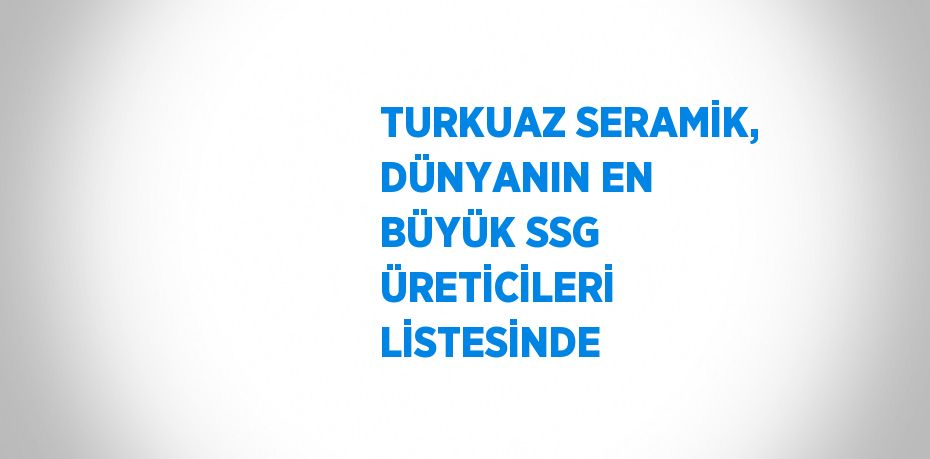 TURKUAZ SERAMİK, DÜNYANIN EN BÜYÜK SSG ÜRETİCİLERİ LİSTESİNDE