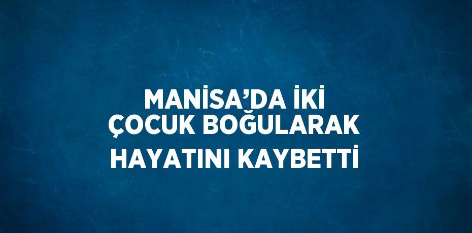 MANİSA’DA İKİ ÇOCUK BOĞULARAK HAYATINI KAYBETTİ