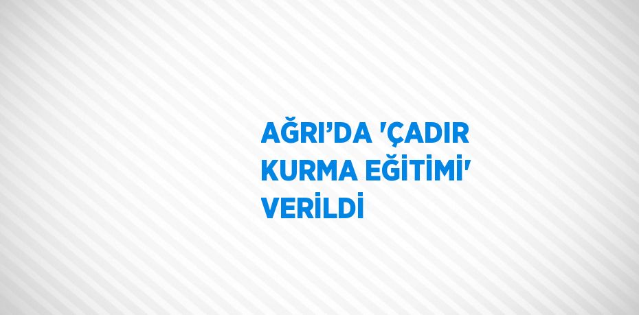 AĞRI’DA 'ÇADIR KURMA EĞİTİMİ' VERİLDİ
