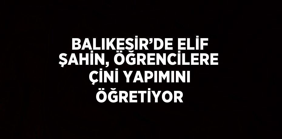 BALIKESİR’DE ELİF ŞAHİN, ÖĞRENCİLERE ÇİNİ YAPIMINI ÖĞRETİYOR