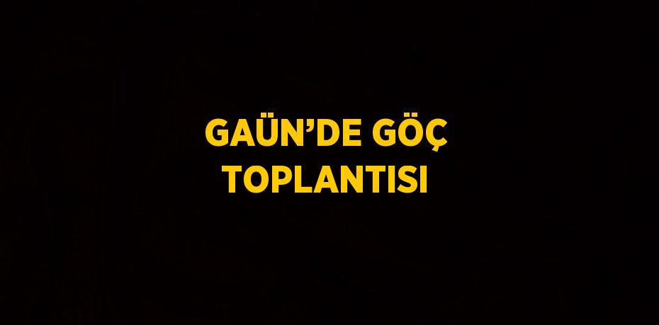 GAÜN’DE GÖÇ TOPLANTISI