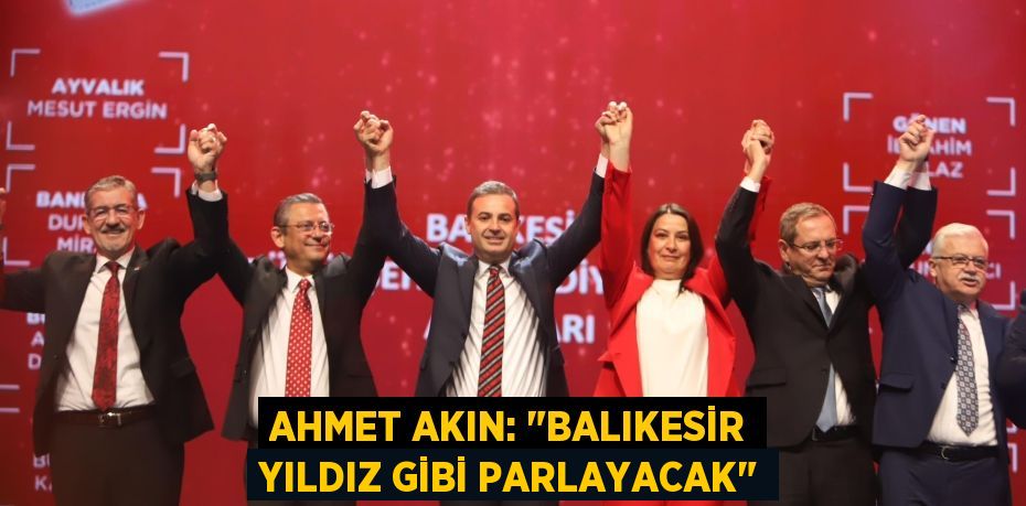 AHMET AKIN: "BALIKESİR YILDIZ GİBİ PARLAYACAK"