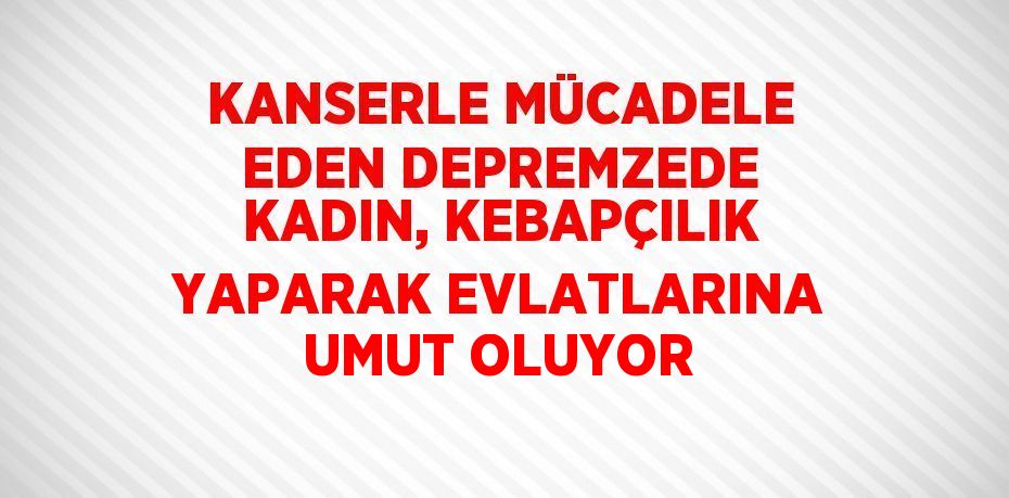 KANSERLE MÜCADELE EDEN DEPREMZEDE KADIN, KEBAPÇILIK YAPARAK EVLATLARINA UMUT OLUYOR