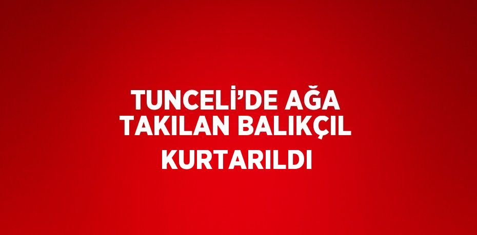 TUNCELİ’DE AĞA TAKILAN BALIKÇIL KURTARILDI