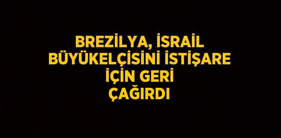 BREZİLYA, İSRAİL BÜYÜKELÇİSİNİ İSTİŞARE İÇİN GERİ ÇAĞIRDI