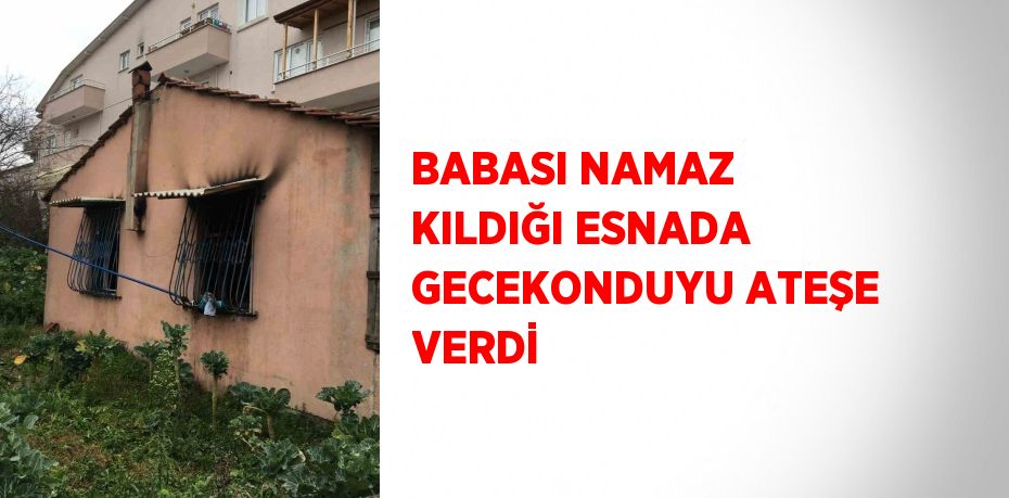 BABASI NAMAZ KILDIĞI ESNADA GECEKONDUYU ATEŞE VERDİ