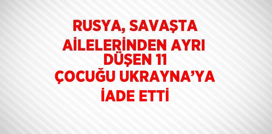 RUSYA, SAVAŞTA AİLELERİNDEN AYRI DÜŞEN 11 ÇOCUĞU UKRAYNA’YA İADE ETTİ