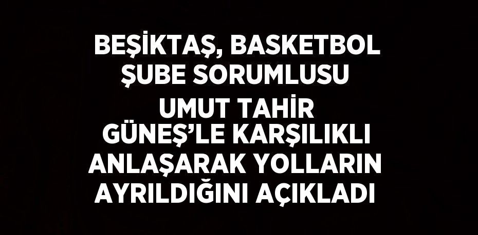 BEŞİKTAŞ, BASKETBOL ŞUBE SORUMLUSU UMUT TAHİR GÜNEŞ’LE KARŞILIKLI ANLAŞARAK YOLLARIN AYRILDIĞINI AÇIKLADI