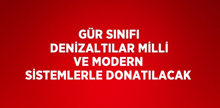 GÜR SINIFI DENİZALTILAR MİLLİ VE MODERN SİSTEMLERLE DONATILACAK