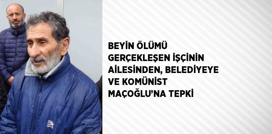 BEYİN ÖLÜMÜ GERÇEKLEŞEN İŞÇİNİN AİLESİNDEN, BELEDİYEYE VE KOMÜNİST MAÇOĞLU’NA TEPKİ