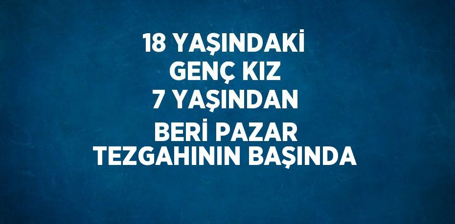 18 YAŞINDAKİ GENÇ KIZ 7 YAŞINDAN BERİ PAZAR TEZGAHININ BAŞINDA