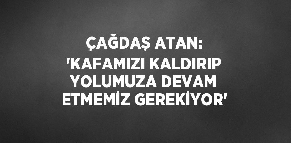 ÇAĞDAŞ ATAN: 'KAFAMIZI KALDIRIP YOLUMUZA DEVAM ETMEMİZ GEREKİYOR'