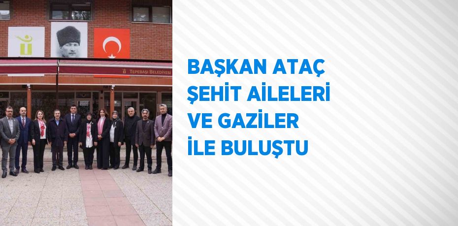 BAŞKAN ATAÇ ŞEHİT AİLELERİ VE GAZİLER İLE BULUŞTU