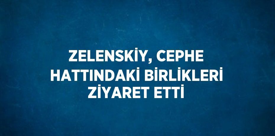 ZELENSKİY, CEPHE HATTINDAKİ BİRLİKLERİ ZİYARET ETTİ