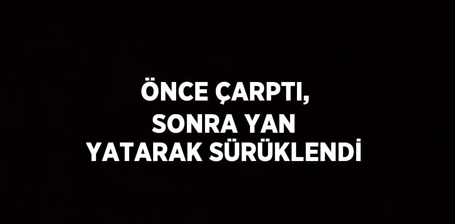 ÖNCE ÇARPTI, SONRA YAN YATARAK SÜRÜKLENDİ