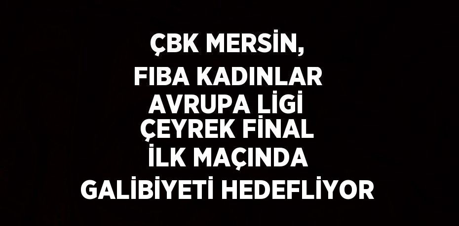 ÇBK MERSİN, FIBA KADINLAR AVRUPA LİGİ ÇEYREK FİNAL İLK MAÇINDA GALİBİYETİ HEDEFLİYOR