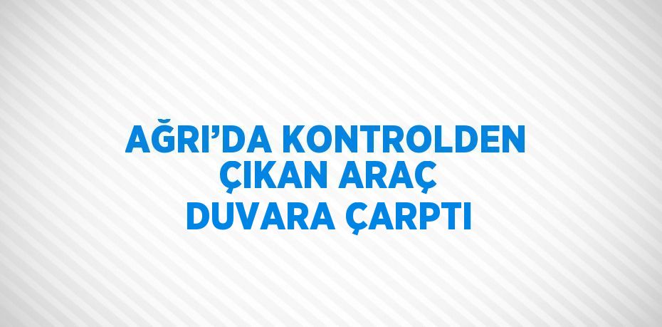 AĞRI’DA KONTROLDEN ÇIKAN ARAÇ DUVARA ÇARPTI