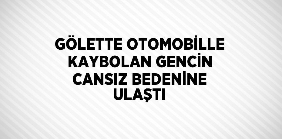 GÖLETTE OTOMOBİLLE KAYBOLAN GENCİN CANSIZ BEDENİNE ULAŞTI