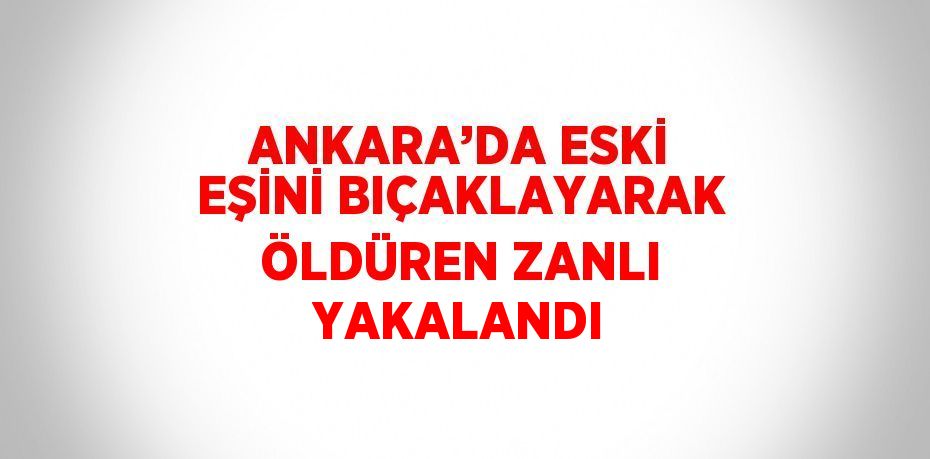 ANKARA’DA ESKİ EŞİNİ BIÇAKLAYARAK ÖLDÜREN ZANLI YAKALANDI