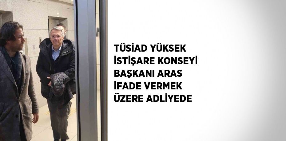 TÜSİAD YÜKSEK İSTİŞARE KONSEYİ BAŞKANI ARAS İFADE VERMEK ÜZERE ADLİYEDE