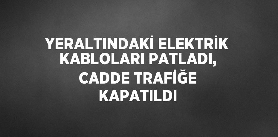 YERALTINDAKİ ELEKTRİK KABLOLARI PATLADI, CADDE TRAFİĞE KAPATILDI