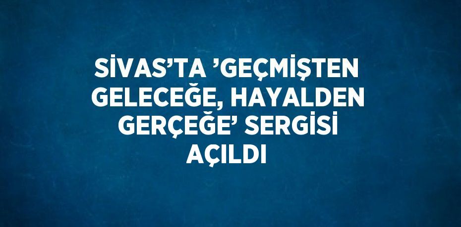 SİVAS’TA ’GEÇMİŞTEN GELECEĞE, HAYALDEN GERÇEĞE’ SERGİSİ AÇILDI