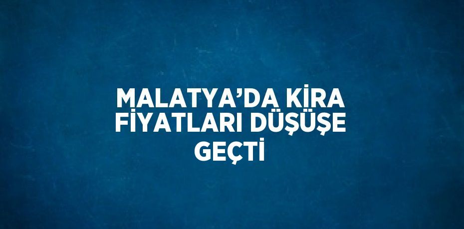 MALATYA’DA KİRA FİYATLARI DÜŞÜŞE GEÇTİ