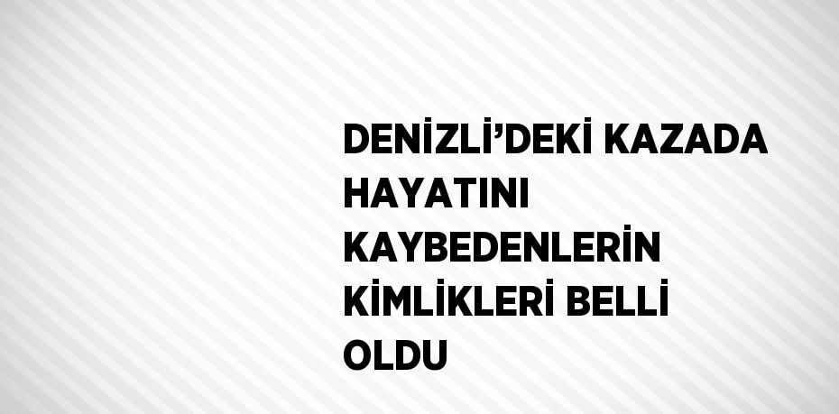 DENİZLİ’DEKİ KAZADA HAYATINI KAYBEDENLERİN KİMLİKLERİ BELLİ OLDU