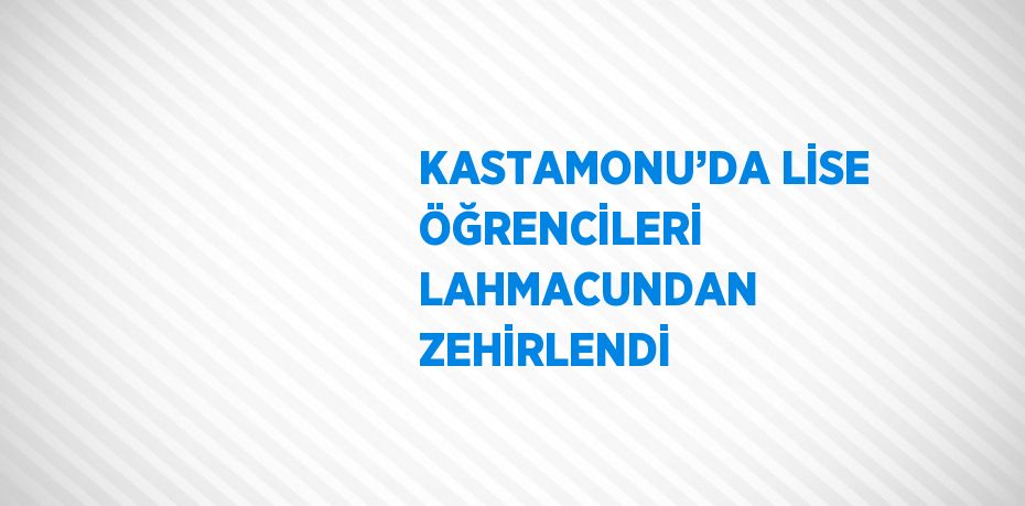 KASTAMONU’DA LİSE ÖĞRENCİLERİ LAHMACUNDAN ZEHİRLENDİ