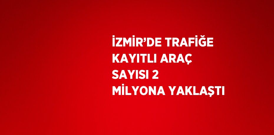 İZMİR’DE TRAFİĞE KAYITLI ARAÇ SAYISI 2 MİLYONA YAKLAŞTI