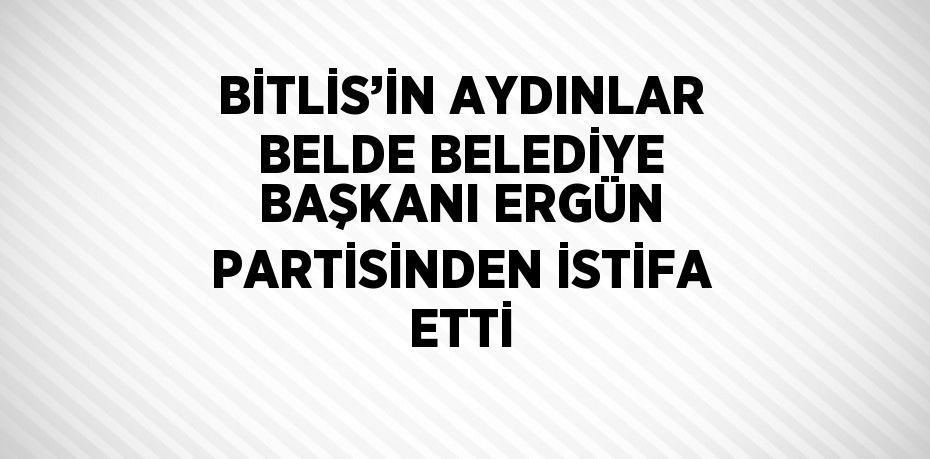 BİTLİS’İN AYDINLAR BELDE BELEDİYE BAŞKANI ERGÜN PARTİSİNDEN İSTİFA ETTİ