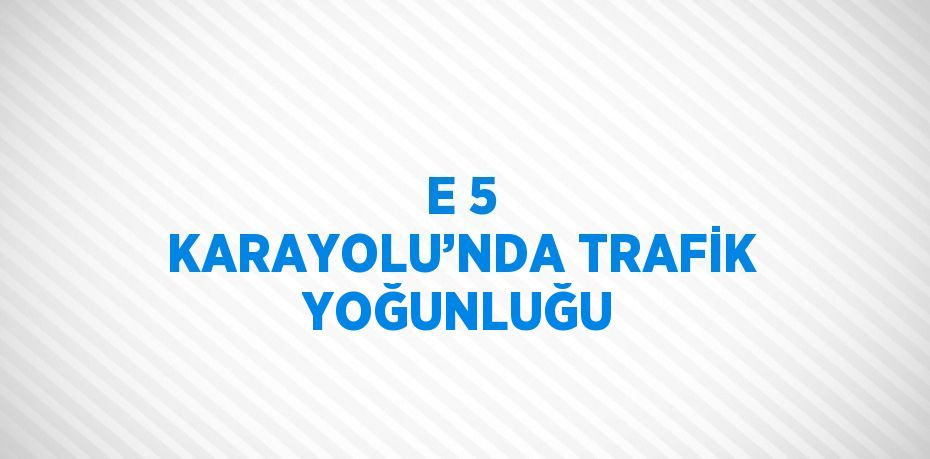 E 5 KARAYOLU’NDA TRAFİK YOĞUNLUĞU