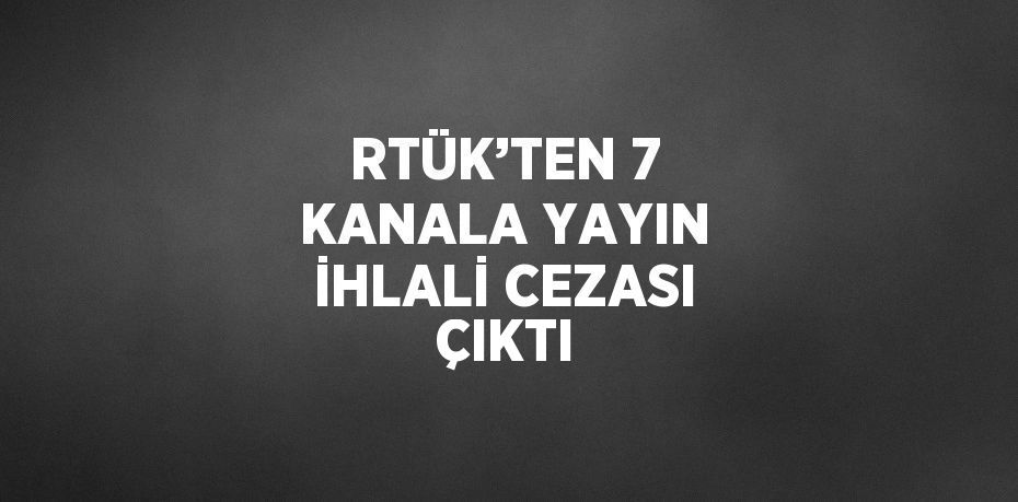 RTÜK’TEN 7 KANALA YAYIN İHLALİ CEZASI ÇIKTI