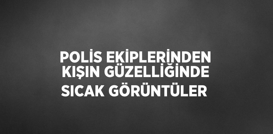 POLİS EKİPLERİNDEN KIŞIN GÜZELLİĞİNDE SICAK GÖRÜNTÜLER