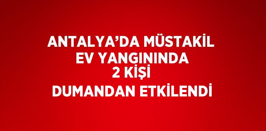 ANTALYA’DA MÜSTAKİL EV YANGININDA 2 KİŞİ DUMANDAN ETKİLENDİ