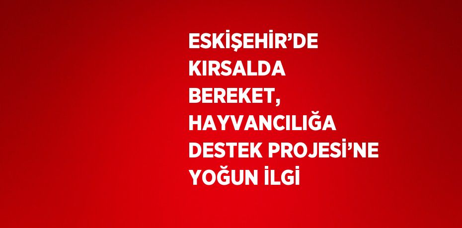 ESKİŞEHİR’DE KIRSALDA BEREKET, HAYVANCILIĞA DESTEK PROJESİ’NE YOĞUN İLGİ