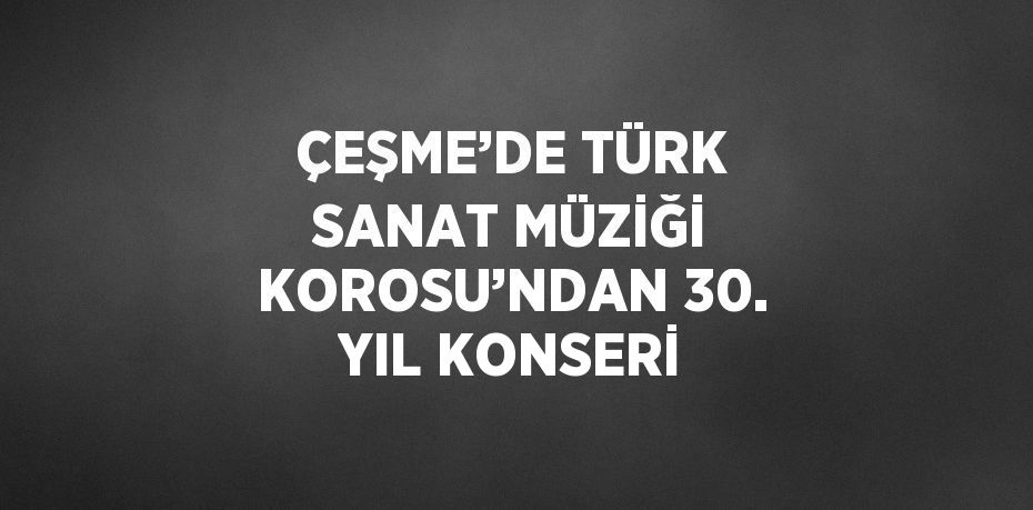 ÇEŞME’DE TÜRK SANAT MÜZİĞİ KOROSU’NDAN 30. YIL KONSERİ