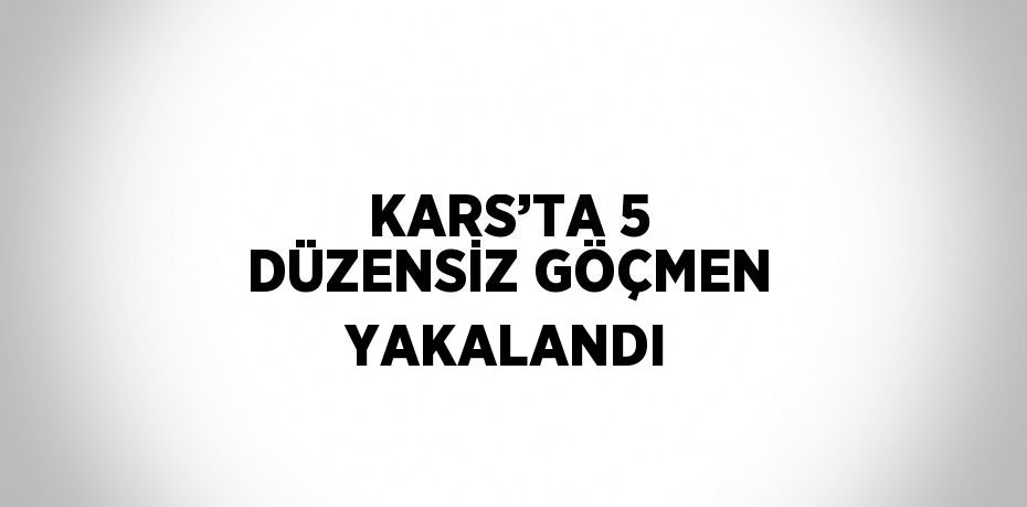 KARS’TA 5 DÜZENSİZ GÖÇMEN YAKALANDI