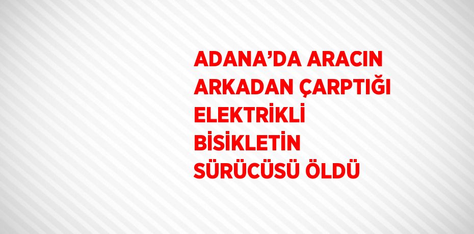 ADANA’DA ARACIN ARKADAN ÇARPTIĞI ELEKTRİKLİ BİSİKLETİN SÜRÜCÜSÜ ÖLDÜ