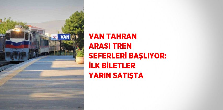VAN TAHRAN ARASI TREN SEFERLERİ BAŞLIYOR: İLK BİLETLER YARIN SATIŞTA