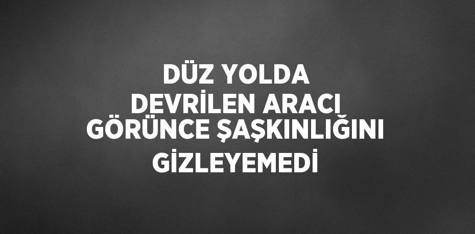DÜZ YOLDA DEVRİLEN ARACI GÖRÜNCE ŞAŞKINLIĞINI GİZLEYEMEDİ